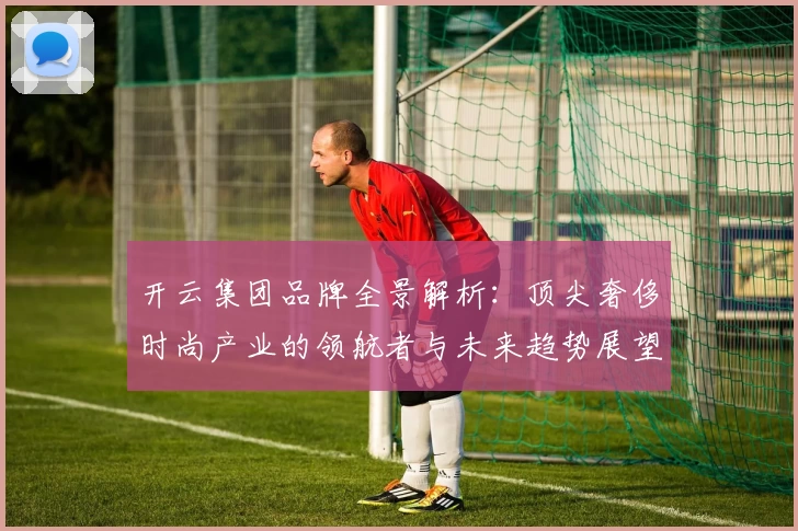 开云集团品牌全景解析：顶尖奢侈时尚产业的领航者与未来趋势展望