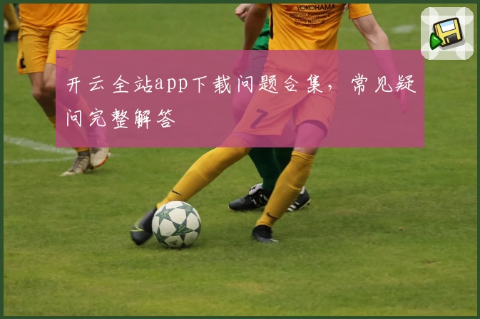 开云全站app下载问题合集,常见疑问完整解答