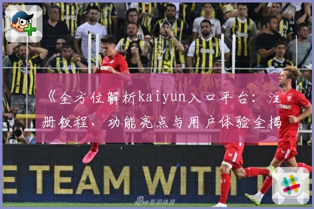《全方位解析kaiyun入口平台：注册教程、功能亮点与用户体验全揭秘》