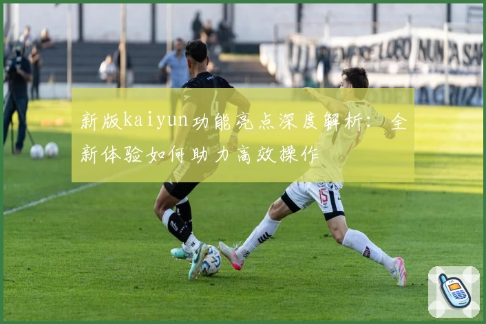 新版kaiyun功能亮点深度解析：全新体验如何助力高效操作