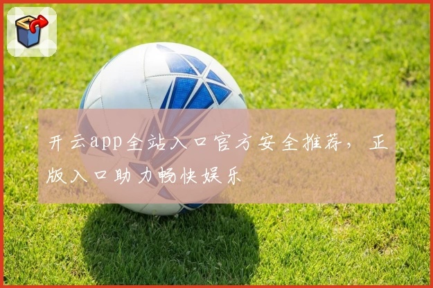 开云app全站入口官方安全推荐，正版入口助力畅快娱乐