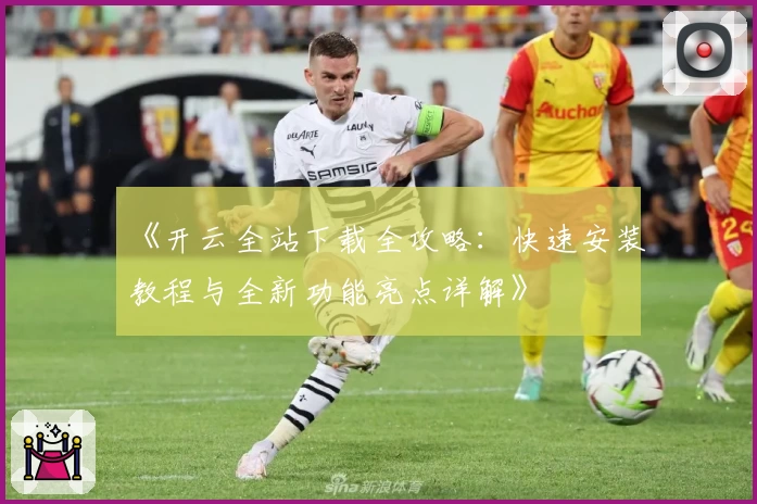 《开云全站下载全攻略：快速安装教程与全新功能亮点详解》