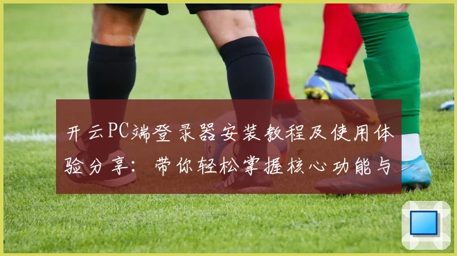 开云PC端登录器安装教程及使用体验分享：带你轻松掌握核心功能与便捷操作