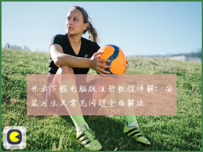 开云下载电脑版注册教程详解:安装方法及常见问题全面解读