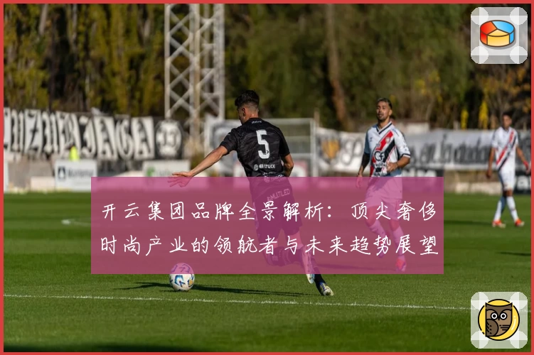 开云集团品牌全景解析：顶尖奢侈时尚产业的领航者与未来趋势展望