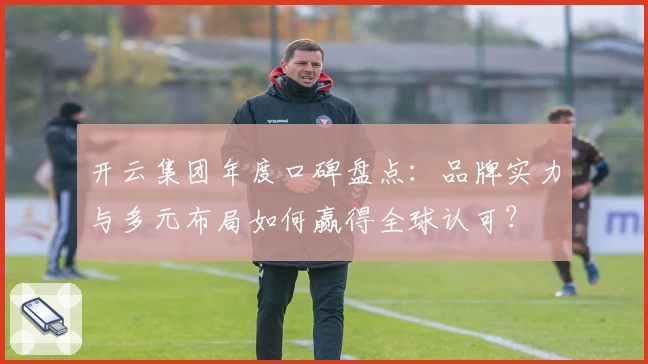 开云集团年度口碑盘点：品牌实力与多元布局如何赢得全球认可？