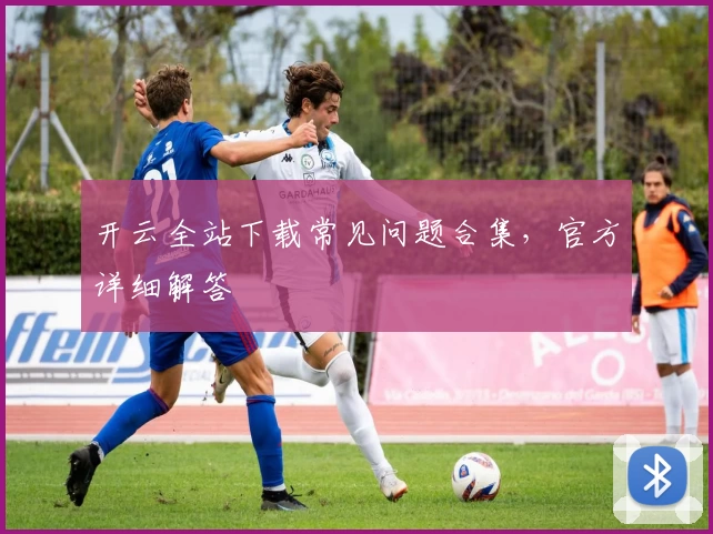 开云全站下载常见问题合集，官方详细解答