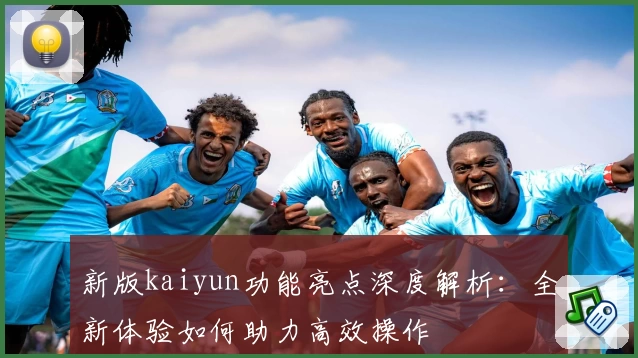 新版kaiyun功能亮点深度解析：全新体验如何助力高效操作
