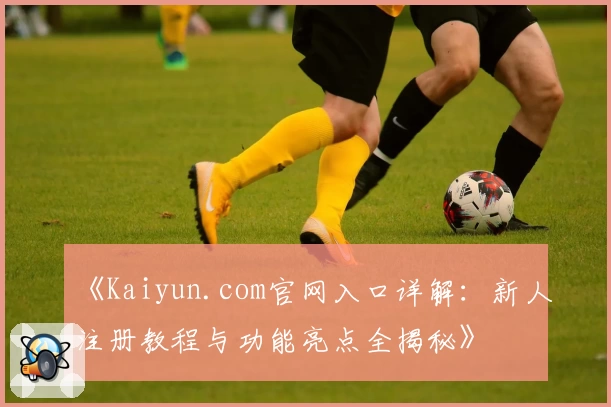 《Kaiyun.com官网入口详解：新人注册教程与功能亮点全揭秘》