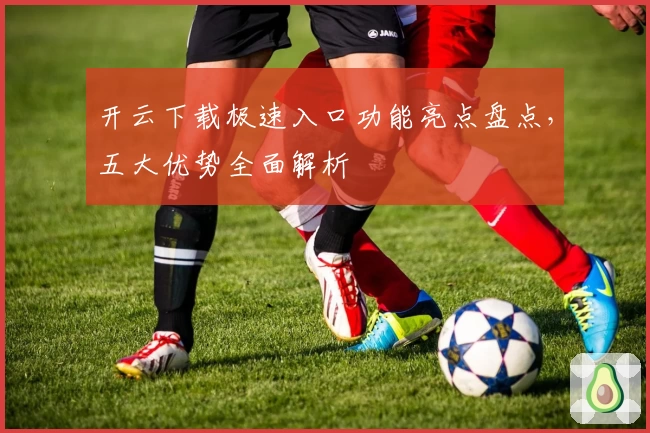 开云下载极速入口功能亮点盘点，五大优势全面解析