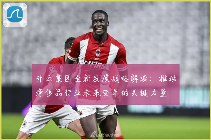 开云集团全新发展战略解读：推动奢侈品行业未来变革的关键力量