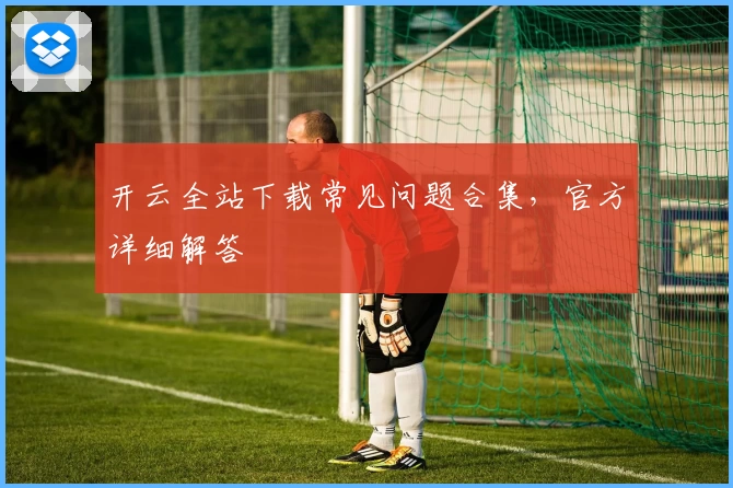 开云全站下载常见问题合集，官方详细解答
